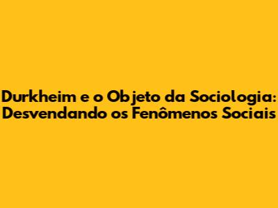 Durkheim e o Objeto da Sociologia: Desvendando os Fenômenos Sociais
