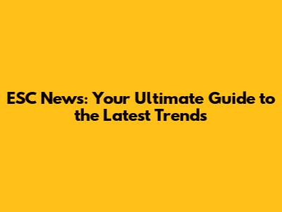 ESC News: Your Ultimate Guide to the Latest Trends