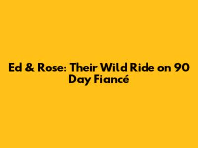 Ed & Rose: Their Wild Ride on 90 Day Fiancé