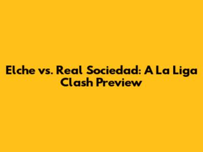 Elche vs. Real Sociedad: A La Liga Clash Preview