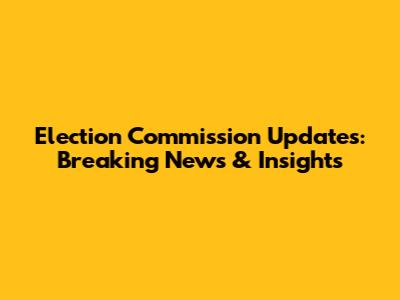 Election Commission Updates: Breaking News & Insights