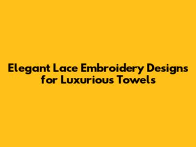 Elegant Lace Embroidery Designs for Luxurious Towels