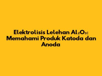 Elektrolisis Lelehan Al₂O₃: Memahami Produk Katoda dan Anoda