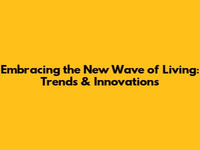 Embracing the New Wave of Living: Trends & Innovations