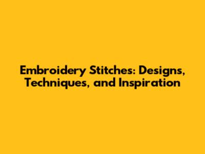 Embroidery Stitches: Designs, Techniques, and Inspiration