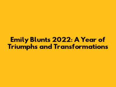 Emily Blunt's 2022: A Year of Triumphs and Transformations