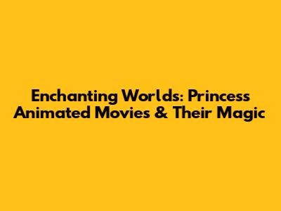 Enchanting Worlds: Princess Animated Movies & Their Magic