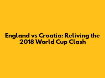 England vs Croatia: Reliving the 2018 World Cup Clash