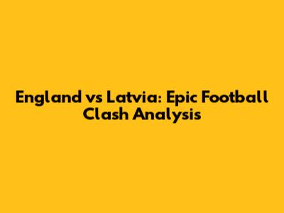 England vs Latvia: Epic Football Clash Analysis