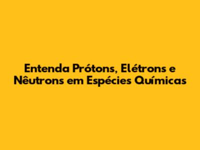 Entenda Prótons, Elétrons e Nêutrons em Espécies Químicas