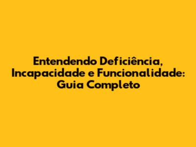 Entendendo Deficiência, Incapacidade e Funcionalidade: Guia Completo