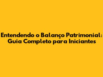 Entendendo o Balanço Patrimonial: Guia Completo para Iniciantes