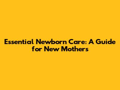 Essential Newborn Care: A Guide for New Mothers