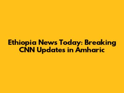 Ethiopia News Today: Breaking CNN Updates in Amharic
