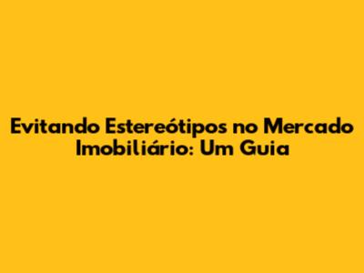 Evitando Estereótipos no Mercado Imobiliário: Um Guia