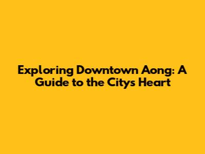 Exploring Downtown Aong: A Guide to the City's Heart
