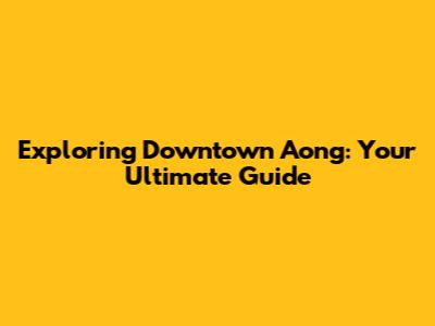 Exploring Downtown Aong: Your Ultimate Guide