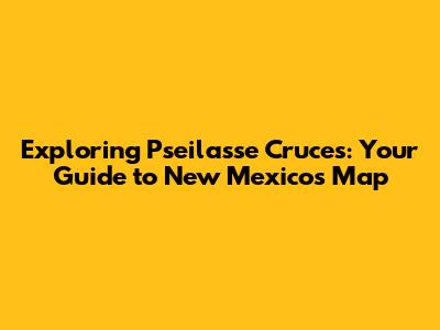 Exploring Pseilasse Cruces: Your Guide to New Mexico's Map