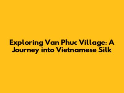 Exploring Van Phuc Village: A Journey into Vietnamese Silk