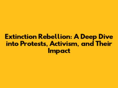 Extinction Rebellion: A Deep Dive into Protests, Activism, and Their Impact