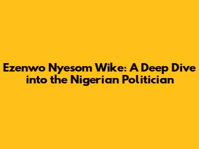 Ezenwo Nyesom Wike: A Deep Dive into the Nigerian Politician