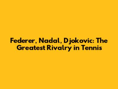 Federer, Nadal, Djokovic: The Greatest Rivalry in Tennis