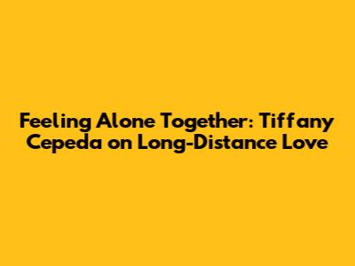 Feeling Alone Together: Tiffany Cepeda on Long-Distance Love