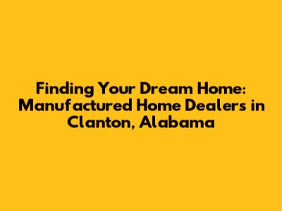 Finding Your Dream Home: Manufactured Home Dealers in Clanton, Alabama