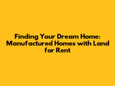 Finding Your Dream Home: Manufactured Homes with Land for Rent