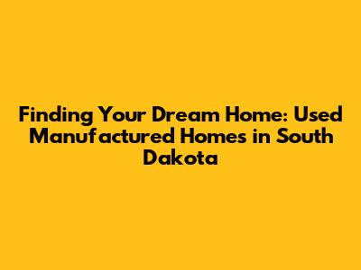 Finding Your Dream Home: Used Manufactured Homes in South Dakota