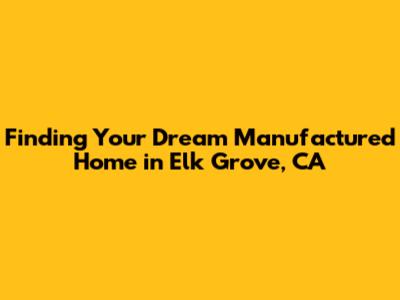 Finding Your Dream Manufactured Home in Elk Grove, CA