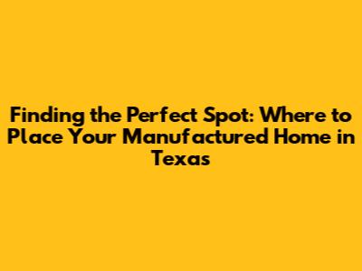 Finding the Perfect Spot: Where to Place Your Manufactured Home in Texas