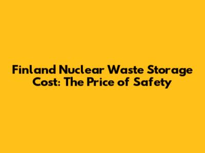 Finland Nuclear Waste Storage Cost: The Price of Safety