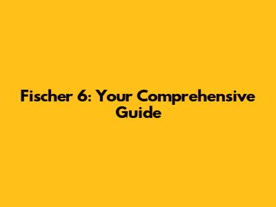 Fischer 6: Your Comprehensive Guide