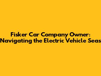 Fisker Car Company Owner: Navigating the Electric Vehicle Seas