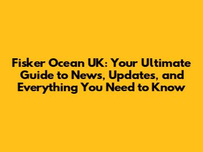 Fisker Ocean UK: Your Ultimate Guide to News, Updates, and Everything You Need to Know