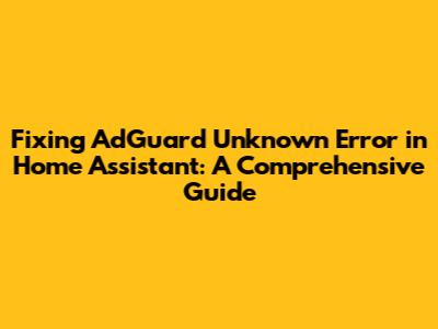 Fixing AdGuard 'Unknown Error' in Home Assistant: A Comprehensive Guide