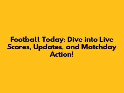 Football Today: Dive into Live Scores, Updates, and Matchday Action!
