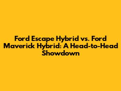 Ford Escape Hybrid vs. Ford Maverick Hybrid: A Head-to-Head Showdown