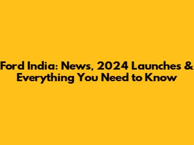 Ford India: News, 2024 Launches & Everything You Need to Know