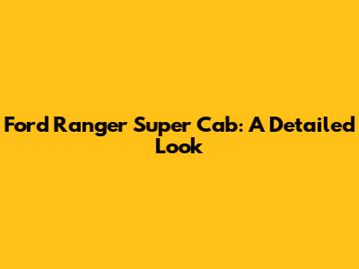 Ford Ranger Super Cab: A Detailed Look