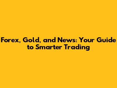 Forex, Gold, and News: Your Guide to Smarter Trading
