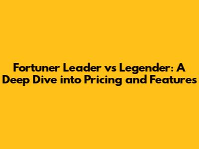 Fortuner Leader vs Legender: A Deep Dive into Pricing and Features
