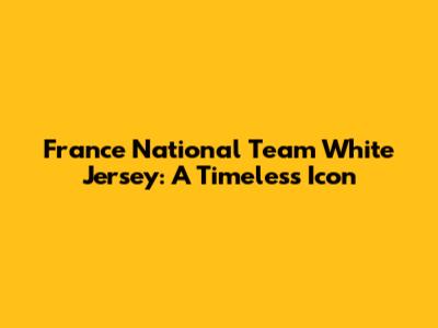 France National Team White Jersey: A Timeless Icon