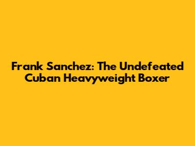 Frank Sanchez: The Undefeated Cuban Heavyweight Boxer