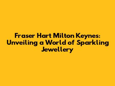 Fraser Hart Milton Keynes: Unveiling a World of Sparkling Jewellery