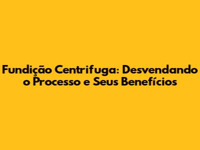 Fundição Centrifuga: Desvendando o Processo e Seus Benefícios