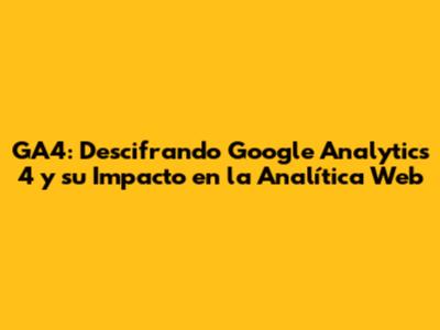 GA4: Descifrando Google Analytics 4 y su Impacto en la Analítica Web