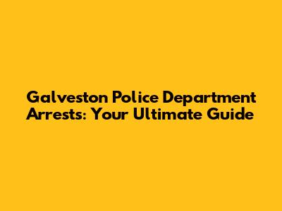 Galveston Police Department Arrests: Your Ultimate Guide