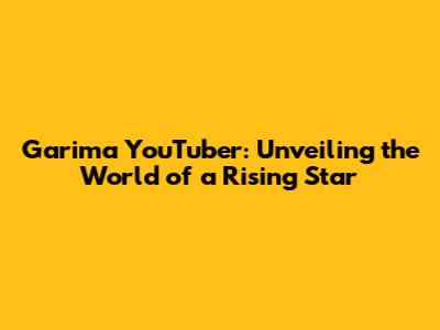 Garima YouTuber: Unveiling the World of a Rising Star